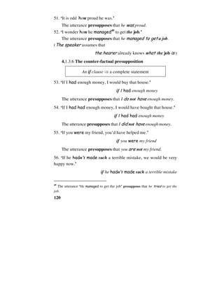 120
51. ‘It is odd how proud he was.’
The utterance presupposes that he was proud.
52. ‘I wonder how he managed49
to get the job.’
The utterance presupposes that he managed to get a job.
(The speaker assumes that
the hearer already knows what the job is.)
4.1.3.6 The counter-factual presupposition
An if clause ⇒ a complete statement
53. ‘If I had enough money, I would buy that house.’
if I had enough money
The utterance presupposes that I do not have enough money.
54. ‘If I had had enough money, I would have bought that house.’
if I had had enough money
The utterance presupposes that I did not have enough money.
55. ‘If you were my friend, you’d have helped me.’
if you were my friend
The utterance presupposes that you are not my friend.
56. ‘If he hadn’t made such a terrible mistake, we would be very
happy now.’
if he hadn’t made such a terrible mistake
49
The utterance ‘He managed to get the job’ presupposes that he tried to get the
job.
 
