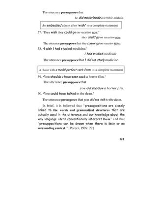 121
The utterance presupposes that
he did make/made a terrible mistake.
An embedded clause after ‘wish’ ⇒ a complete statement
57. ‘They wish they could go on vacation now.’
they could go on vacation now
The utterance presupposes that they cannot go on vacation now.
58. ‘I wish I had studied medicine.’
I had studied medicine
The utterance presupposes that I did not study medicine.
A clause with a modal perfect verb form ⇒ a complete statement
59. ‘You shouldn’t have seen such a horror film.’
The utterance presupposes that
you did see/saw a horror film.
60. ‘You could have talked to the dean.’
The utterance presupposes that you did not talk to the dean.
In brief, it is believed that “presuppositions are closely
linked to the words and grammatical structures that are
actually used in the utterance and our knowledge about the
way language users conventionally interpret them” and that
“presuppositions can be drawn when there is little or no
surrounding context.” [Peccei, 1999: 22]
 