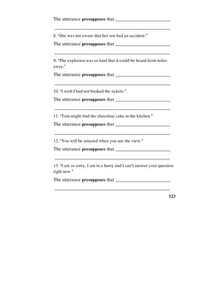 123
The utterance presupposes that _________________________
________________________________________________
8. ‘She was not aware that her son had an accident.’
The utterance presupposes that _________________________
________________________________________________
9. ‘The explosion was so loud that it could be heard from miles
away.’
The utterance presupposes that _________________________
________________________________________________
10. ‘I wish I had not booked the tickets.’
The utterance presupposes that _________________________
________________________________________________
11. ‘Tom might find the chocolate cake in the kitchen.’
The utterance presupposes that _________________________
________________________________________________
12. ‘You will be amazed when you see the view.’
The utterance presupposes that _________________________
________________________________________________
13. ‘I am so sorry, I am in a hurry and I can't answer your question
right now.’
The utterance presupposes that _________________________
________________________________________________
 