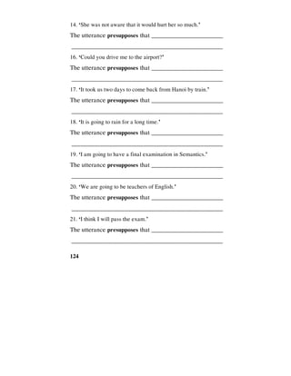 124
14. ‘She was not aware that it would hurt her so much.’
The utterance presupposes that _________________________
________________________________________________
16. ‘Could you drive me to the airport?’
The utterance presupposes that _________________________
________________________________________________
17. ‘It took us two days to come back from Hanoi by train.’
The utterance presupposes that _________________________
________________________________________________
18. ‘It is going to rain for a long time.’
The utterance presupposes that _________________________
________________________________________________
19. ‘I am going to have a final examination in Semantics.’
The utterance presupposes that _________________________
________________________________________________
20. ‘We are going to be teachers of English.’
The utterance presupposes that _________________________
________________________________________________
21. ‘I think I will pass the exam.’
The utterance presupposes that _________________________
________________________________________________
 