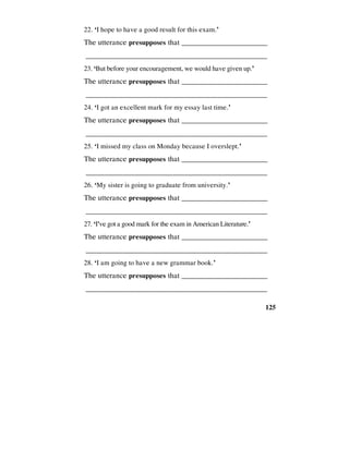 125
22. ‘I hope to have a good result for this exam.’
The utterance presupposes that _________________________
________________________________________________
23. ‘But before your encouragement, we would have given up.’
The utterance presupposes that _________________________
________________________________________________
24. ‘I got an excellent mark for my essay last time.’
The utterance presupposes that _________________________
________________________________________________
25. ‘I missed my class on Monday because I overslept.’
The utterance presupposes that _________________________
________________________________________________
26. ‘My sister is going to graduate from university.’
The utterance presupposes that _________________________
________________________________________________
27. ‘I've got a good mark for the exam in American Literature.’
The utterance presupposes that _________________________
________________________________________________
28. ‘I am going to have a new grammar book.’
The utterance presupposes that _________________________
________________________________________________
 
