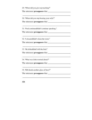 126
29. ‘When did you give up teaching?’
The utterance presupposes that _________________________
________________________________________________
30. ‘When did you stop beating your wife?’
The utterance presupposes that _________________________
________________________________________________
31. ‘Fred continued/didn't continue speaking.’
The utterance presupposes that _________________________
________________________________________________
32. ‘I cleaned/didn't clean the room.’
The utterance presupposes that _________________________
________________________________________________
33. ‘He killed/didn't kill the bird.’
The utterance presupposes that _________________________
________________________________________________
34. ‘What was John worried about?’
The utterance presupposes that _________________________
________________________________________________
35. ‘Bill drank another glass of beer?’
The utterance presupposes that _________________________
________________________________________________
 
