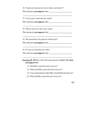 127
36. ‘Could you lend me the novel when you finish it?’
The utterance presupposes that _________________________
________________________________________________
37. ‘I can't guess when the rain stops?’
The utterance presupposes that _________________________
________________________________________________
38. ‘Please take me to the circus again.’
The utterance presupposes that _________________________
________________________________________________
39. ‘He pretended to be pleased with the gift.’
The utterance presupposes that _________________________
________________________________________________
40. ‘If only you had taken his offer.’
The utterance presupposes that _________________________
________________________________________________
Exercise 35: Which of the following utterances share the same
presupposition?
(1) ‘Did Mike smash the television set?’
(2) ‘When did Mike smash the television set?’
(3) ‘I was eating popcorn when Mike smashed the television set.’
(4) ‘Why did Mike smash the television set?’
 