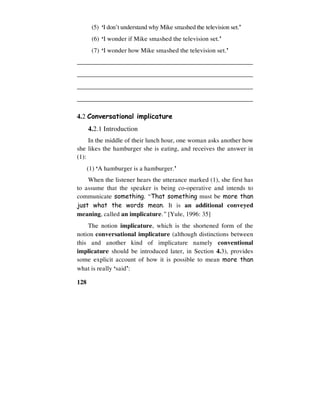 128
(5) ‘I don’t understand why Mike smashed the television set.’
(6) ‘I wonder if Mike smashed the television set.’
(7) ‘I wonder how Mike smashed the television set.’
_______________________________________________________
_______________________________________________________
_______________________________________________________
_______________________________________________________
4.2 Conversational implicature
4.2.1 Introduction
In the middle of their lunch hour, one woman asks another how
she likes the hamburger she is eating, and receives the answer in
(1):
(1) ‘A hamburger is a hamburger.’
When the listener hears the utterance marked (1), she first has
to assume that the speaker is being co-operative and intends to
communicate something. “That something must be more than
just what the words mean. It is an additional conveyed
meaning, called an implicature.” [Yule, 1996: 35]
The notion implicature, which is the shortened form of the
notion conversational implicature (although distinctions between
this and another kind of implicature namely conventional
implicature should be introduced later, in Section 4.3), provides
some explicit account of how it is possible to mean more than
what is really ‘said’:
 