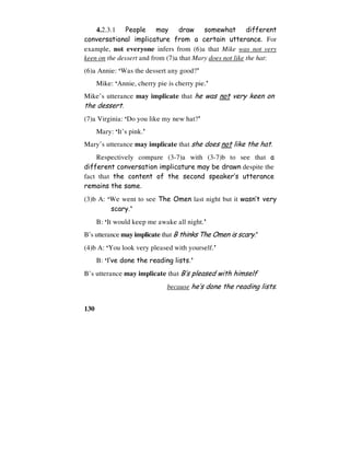 130
4.2.3.1 People may draw somewhat different
conversational implicature from a certain utterance. For
example, not everyone infers from (6)a that Mike was not very
keen on the dessert and from (7)a that Mary does not like the hat:
(6)a Annie: ‘Was the dessert any good?’
Mike: ‘Annie, cherry pie is cherry pie.’
Mike’s utterance may implicate that he was not very keen on
the dessert.
(7)a Virginia: ‘Do you like my new hat?’
Mary: ‘It’s pink.’
Mary’s utterance may implicate that she does not like the hat.
Respectively compare (3-7)a with (3-7)b to see that a
different conversation implicature may be drawn despite the
fact that the content of the second speaker’s utterance
remains the same.
(3)b A: ‘We went to see The Omen last night but it wasn’t very
scary.’
B: ‘It would keep me awake all night.’
B’s utterance may implicate that B thinks The Omen is scary.’
(4)b A: ‘You look very pleased with yourself.’
B: ‘I’ve done the reading lists.’
B’s utterance may implicate that B’s pleased with himself
because he’s done the reading lists.
 