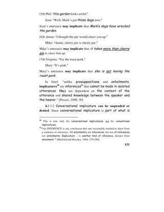 131
(5)b Phil: ‘His garden looks awful.’
Jean: ‘Well, Mark’s got those dogs now.’
Jean’s utterance may implicate that Mark’s dogs have wrecked
the garden.
(6)b Annie: ‘I thought the pie would cheer you up.’
Mike: ‘Annie, cherry pie is cherry pie.’
Mike’s utterance may implicate that it takes more than cherry
pie to cheer him up.
(7)b Virginia: ‘Try the roast pork.’
Mary: ‘It’s pink.’
Mary’s utterance may implicate that she is not having the
roast pork.
In brief, “unlike presuppositions and entailments,
implicatures50
are inferences51
that cannot be made in isolated
utterances. They are dependent on the context of the
utterance and shared knowledge between the speaker and
the hearer.” [Peccei, 1999: 30]
4.2.3.2 Conversational implicature can be suspended or
denied. Since conversational implicature is part of what is
50
This is true only for conversational implicatures, not for conventional
implicatures.
51
“An INFERENCE is any conclusion that one reasonably entitled to draw from
a sentence or utterance. All entailments are inferences, but not all inferences
are entailments. Implicature … is another kind of inference, distinct from
entailment.” [Hurford and Heasley, 1984: 279-280]
 