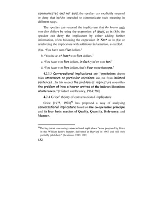 132
communicated and not said, the speaker can explicitly suspend
or deny that he/she intended to communicate such meaning in
different ways.
The speaker can suspend the implicature that the hearer only
won five dollars by using the expression at least, as in (8)b; the
speaker can deny the implicature by either adding further
information, often following the expression in fact, as in (8)c or
reinforcing the implicature with additional information, as in (8)d:
(8)a. ‘You have won five dollars.’
b. ‘You have at least won five dollars.’
c. ‘You have won five dollars, in fact, you’ve won ten!’
d. ‘You have won five dollars, that’s four more than one.’
4.2.3.3 Conversational implicatures are “conclusions drawn
from utterances on particular occasions and not from isolated
sentences … In this respect the problem of implicature resembles
the problem of how a hearer arrives at the indirect illocutions
of utterances.” [Hurford and Heasley, 1984: 280]
4.2.4 Grice’ theory of conversational implicature
Grice [1975, 1978]52
has proposed a way of analysing
conversational implicature based on the co-operative principle
and its four basic maxims of Quality, Quantity, Relevance, and
Manner.
52
The key ideas concerning conversational implicature “were proposed by Grice
in the William James lectures delivered at Harvard in 1967 and still only
partially published.” [Levinson, 1983: 100]
 