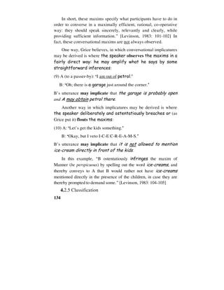 134
In short, these maxims specify what participants have to do in
order to converse in a maximally efficient, rational, co-operative
way: they should speak sincerely, relevantly and clearly, while
providing sufficient information.” [Levinson, 1983: 101-102] In
fact, these conversational maxims are not always observed.
One way, Grice believes, in which conversational implicatures
may be derived is where the speaker observes the maxims in a
fairly direct way: he may amplify what he says by some
straightforward inferences:
(9) A (to a passer-by): ‘I am out of petrol.’
B: ‘Oh; there is a garage just around the corner.’
B’s utterance may implicate that the garage is probably open
and A may obtain petrol there.
Another way in which implicatures may be derived is where
the speaker deliberately and ostentatiously breaches or (as
Grice put it) flouts the maxims:
(10) A: ‘Let’s get the kids something.’
B: ‘Okay, but I veto I-C-E C-R-E-A-M-S.’
B’s utterance may implicate that it is not allowed to mention
ice-cream directly in front of the kids.
In this example, “B ostentatiously infringes the maxim of
Manner (be perspicuous) by spelling out the word ice-creams, and
thereby conveys to A that B would rather not have ice-creams
mentioned directly in the presence of the children, in case they are
thereby prompted to demand some.” [Levinson, 1983: 104-105]
4.2.5 Classification
 