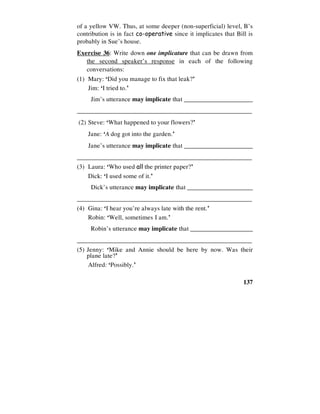 137
of a yellow VW. Thus, at some deeper (non-superficial) level, B’s
contribution is in fact co-operative since it implicates that Bill is
probably in Sue’s house.
Exercise 36: Write down one implicature that can be drawn from
the second speaker’s response in each of the following
conversations:
(1) Mary: ‘Did you manage to fix that leak?’
Jim: ‘I tried to.’
Jim’s utterance may implicate that ______________________
________________________________________________________
(2) Steve: ‘What happened to your flowers?’
Jane: ‘A dog got into the garden.’
Jane’s utterance may implicate that ______________________
________________________________________________________
(3) Laura: ‘Who used all the printer paper?’
Dick: ‘I used some of it.’
Dick’s utterance may implicate that _____________________
________________________________________________________
(4) Gina: ‘I hear you’re always late with the rent.’
Robin: ‘Well, sometimes I am.’
Robin’s utterance may implicate that ____________________
________________________________________________________
(5) Jenny: ‘Mike and Annie should be here by now. Was their
plane late?’
Alfred: ‘Possibly.’
 