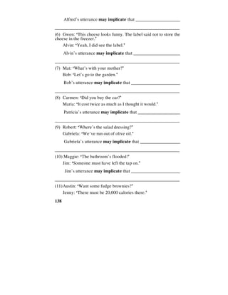 138
Alfred’s utterance may implicate that ____________________
________________________________________________________
(6) Gwen: ‘This cheese looks funny. The label said not to store the
cheese in the freezer.’
Alvin: ‘Yeah, I did see the label.’
Alvin’s utterance may implicate that _____________________
________________________________________________________
(7) Mat: ‘What’s with your mother?’
Bob: ‘Let’s go to the garden.’
Bob’s utterance may implicate that ______________________
________________________________________________________
(8) Carmen: ‘Did you buy the car?’
Maria: ‘It cost twice as much as I thought it would.’
Patricia’s utterance may implicate that ___________________
________________________________________________________
(9) Robert: ‘Where’s the salad dressing?’
Gabriela: ‘We’ve run out of olive oil.’
Gabriela’s utterance may implicate that __________________
________________________________________________________
(10) Maggie: ‘The bathroom’s flooded!’
Jim: ‘Someone must have left the tap on.’
Jim’s utterance may implicate that ______________________
________________________________________________________
(11)Austin: ‘Want some fudge brownies?’
Jenny: ‘There must be 20,000 calories there.’
 