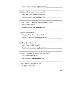 139
Jenny’s utterance may implicate that _____________________
________________________________________________________
(12)Alice: ‘Have you seen my sweater?’
Max: ‘There’s a sweater on the sofa.’
Max’s utterance may implicate that ______________________
________________________________________________________
(13)Phil’s mother: ‘How did you do on these exams?’
Phil: ‘I failed physics.’
Phil’s utterance may implicate that ______________________
________________________________________________________
(14) Paul: ‘I didn’t take it.’
Virginia: ‘Why do you always lie?’
Virginia’s utterance may implicate that ___________________
________________________________________________________
(15)Tom: ‘It works now.’
Janet: ‘When did Eric fix it?’
Janet’s utterance may implicate that _____________________
________________________________________________________
(16)Liza: ‘I hear you’ve invited Mat and Chris.’
Ed: ‘I didn’t invite Mat.’
Ed’s utterance may implicate that _______________________
________________________________________________________
(17) A: ‘What are the Nelsons like?’
B: ‘They were rich.’
 