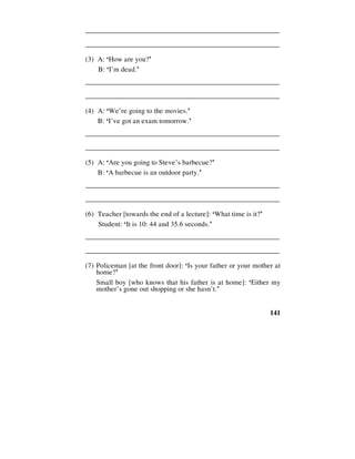 141
________________________________________________________
________________________________________________________
(3) A: ‘How are you?’
B: ‘I’m dead.’
________________________________________________________
________________________________________________________
(4) A: ‘We’re going to the movies.’
B: ‘I’ve got an exam tomorrow.’
________________________________________________________
________________________________________________________
(5) A: ‘Are you going to Steve’s barbecue?’
B: ‘A barbecue is an outdoor party.’
________________________________________________________
________________________________________________________
(6) Teacher [towards the end of a lecture]: ‘What time is it?’
Student: ‘It is 10: 44 and 35.6 seconds.’
________________________________________________________
________________________________________________________
(7) Policeman [at the front door]: ‘Is your father or your mother at
home?’
Small boy [who knows that his father is at home]: ‘Either my
mother’s gone out shopping or she hasn’t.’
 