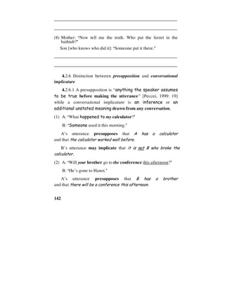 142
________________________________________________________
________________________________________________________
(8) Mother: ‘Now tell me the truth. Who put the ferret in the
bathtub?’
Son [who knows who did it]: ‘Someone put it there.’
________________________________________________________
________________________________________________________
4.2.6 Distinction between presupposition and conversational
implicature
4.2.6.1 A presupposition is “anything the speaker assumes
to be true before making the utterance” [Peccei, 1999: 19]
while a conversational implicature is an inference or an
additional unstated meaning drawn from any conversation.
(1) A: ‘What happened to my calculator?’
B: ‘Someone used it this morning.’
A’s utterance presupposes that A has a calculator
and that the calculator worked well before.
B’s utterance may implicate that it is not B who broke the
calculator.
(2) A: ‘Will your brother go to the conference this afternoon?’
B: ‘He’s gone to Hanoi.’
A’s utterance presupposes that B has a brother
and that there will be a conference this afternoon.
 