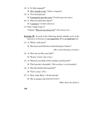 144
(4) A: ‘Is John engaged?’
B: ‘He’s bought a ring.’ (John is engaged.)
(5) A: ‘You look pleased.’
B: ‘I managed to pass the exam.’ (I tried to pass the exam.)
(6) A: ‘Did you finish that report?’
B: ‘I started it.’ (I didn’t finish it.)
(7) Paul: ‘I didn’t take it.’
Virginia: ‘Why do you always lie?’ (You always lie.)
Exercise 39: In each of the following decide whether each of the
inferences in brackets is a presupposition (P) or an implicature (I).
(1) A: ‘What’s with Jean?’
B: ‘She discovered that her central heating is broken.’
(Her central heating is broken.)
(2) A: ‘How do you like your bath?’
B: ‘Warm.’ (I don’t like it hot.)
(3) A: ‘What do you think of this necklace and bracelet?’
B: ‘The bracelet is beautiful.’ (The necklace is not beautiful.)
(4) A: ‘Has the kitchen been painted?’
B: ‘Tom’s away.’ (No.)
(5) A: ‘How come Mary’s all dressed up?
B: ‘We’re going to the D-E-N-T-I-S-T.’
(Mary hates the dentist.)
 