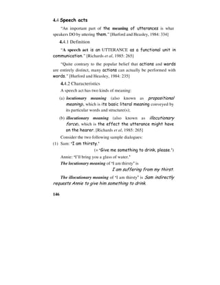 146
4.4 Speech acts
“An important part of the meaning of utterances is what
speakers DO by uttering them.” [Hurford and Heasley, 1984: 334]
4.4.1 Definition
“A speech act is an UTTERANCE as a functional unit in
communication.” [Richards et al, 1985: 265]
“Quite contrary to the popular belief that actions and words
are entirely distinct, many actions can actually be performed with
words.” [Hurford and Heasley, 1984: 235]
4.4.2 Characteristics
A speech act has two kinds of meaning:
(a) locutionary meaning (also known as propositional
meaning), which is its basic literal meaning conveyed by
its particular words and structure(s);
(b) illocutionary meaning (also known as illocutionary
force), which is the effect the utterance might have
on the hearer. [Richards et al, 1985: 265]
Consider the two following sample dialogues:
(1) Sam: ‘I am thirsty.’
(= ‘Give me something to drink, please.’)
Annie: ‘I’ll bring you a glass of water.’
The locutionary meaning of ‘I am thirsty’ is
I am suffering from my thirst.
The illocutionary meaning of ‘I am thirsty’ is Sam indirectly
requests Annie to give him something to drink.
 