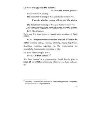147
(2) Jane: ‘Can you shut the window?’
(= ‘Shut the window, please.’)
Jane’s husband: ‘Certainly.’
The locutionary meaning of ‘Can you shut the window?’ is
I wonder whether you are able to shut the window.
The illocutionary meaning of ‘Can you shut the window?’ is
Jane indirectly requests her husband to shut the window.
4.4.3 Classification
There are five main types of speech acts, according to Searl
[1981]:
4.4.3.1 The representative describes a state of affairs in the
world: asserting, stating, claiming, affirming, making hypotheses,
describing, predicting, reporting, etc. The representative can
generally be characterized as being true or false.
(3) Tom: ‘Where are you from?’
David: ‘I’m from Canada.’57
‘I’m from Canada’ is a representative: David directly gives a
piece of information concerning where he was born and grew
up.
57
Describing a state of affairs requested by its preceding question, a response is
usually classified as a representative.
 