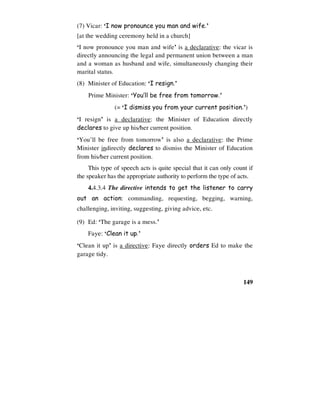 149
(7) Vicar: ‘I now pronounce you man and wife.’
[at the wedding ceremony held in a church]
‘I now pronounce you man and wife’ is a declarative: the vicar is
directly announcing the legal and permanent union between a man
and a woman as husband and wife, simultaneously changing their
marital status.
(8) Minister of Education: ‘I resign.’
Prime Minister: ‘You’ll be free from tomorrow.’
(= ‘I dismiss you from your current position.’)
‘I resign’ is a declarative: the Minister of Education directly
declares to give up his/her current position.
‘You’ll be free from tomorrow’ is also a declarative: the Prime
Minister indirectly declares to dismiss the Minister of Education
from his/her current position.
This type of speech acts is quite special that it can only count if
the speaker has the appropriate authority to perform the type of acts.
4.4.3.4 The directive intends to get the listener to carry
out an action: commanding, requesting, begging, warning,
challenging, inviting, suggesting, giving advice, etc.
(9) Ed: ‘The garage is a mess.’
Faye: ‘Clean it up.’
‘Clean it up’ is a directive: Faye directly orders Ed to make the
garage tidy.
 