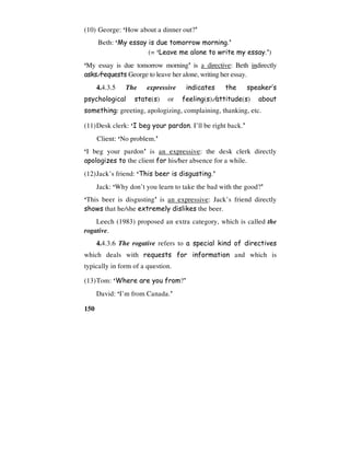150
(10) George: ‘How about a dinner out?’
Beth: ‘My essay is due tomorrow morning.’
(= ‘Leave me alone to write my essay.’)
‘My essay is due tomorrow morning’ is a directive: Beth indirectly
asks/requests George to leave her alone, writing her essay.
4.4.3.5 The expressive indicates the speaker’s
psychological state(s) or feeling(s)/attitude(s) about
something: greeting, apologizing, complaining, thanking, etc.
(11)Desk clerk: ‘I beg your pardon. I’ll be right back.’
Client: ‘No problem.’
‘I beg your pardon’ is an expressive: the desk clerk directly
apologizes to the client for his/her absence for a while.
(12)Jack’s friend: ‘This beer is disgusting.’
Jack: ‘Why don’t you learn to take the bad with the good?’
‘This beer is disgusting’ is an expressive: Jack’s friend directly
shows that he/she extremely dislikes the beer.
Leech (1983) proposed an extra category, which is called the
rogative.
4.4.3.6 The rogative refers to a special kind of directives
which deals with requests for information and which is
typically in form of a question.
(13)Tom: ‘Where are you from?’
David: ‘I’m from Canada.’
 