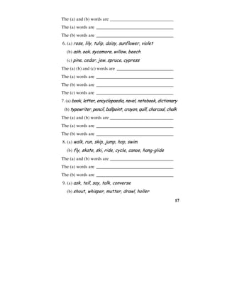 17
The (a) and (b) words are ____________________________
The (a) words are __________________________________
The (b) words are __________________________________
6. (a) rose, lily, tulip, daisy, sunflower, violet
(b) ash, oak, sycamore, willow, beech
(c) pine, cedar, jew, spruce, cypress
The (a) (b) and (c) words are _________________________
The (a) words are __________________________________
The (b) words are __________________________________
The (c) words are __________________________________
7. (a) book, letter, encyclopaedia, novel, notebook, dictionary
(b) typewriter, pencil, ballpoint, crayon, quill, charcoal, chalk
The (a) and (b) words are ____________________________
The (a) words are __________________________________
The (b) words are __________________________________
8. (a) walk, run, skip, jump, hop, swim
(b) fly, skate, ski, ride, cycle, canoe, hang-glide
The (a) and (b) words are ____________________________
The (a) words are __________________________________
The (b) words are __________________________________
9. (a) ask, tell, say, talk, converse
(b) shout, whisper, mutter, drawl, holler
 