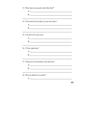 155
13. ‘How dare you speak to her like that?’
A: _____________________________________________
B: ______________________________________________
_____________________________________________________
14. ‘You look lovely today in your new dress.’
A: _____________________________________________
B: ______________________________________________
_____________________________________________________
15. ‘I’d sell it if I were you.’
A: _____________________________________________
B: ______________________________________________
_____________________________________________________
16. ‘I’ll be right back.’
A: _____________________________________________
B: ______________________________________________
_____________________________________________________
17. ‘I beg you to reconsider your decision.’
A: _____________________________________________
B: ______________________________________________
_____________________________________________________
18. ‘Do you think I’m an idiot?’
A: _____________________________________________
 