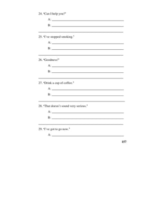 157
24. ‘Can I help you?’
A: _____________________________________________
B: ______________________________________________
_____________________________________________________
25. ‘I’ve stopped smoking.’
A: _____________________________________________
B: ______________________________________________
_____________________________________________________
26. ‘Goodness!’
A: _____________________________________________
B: ______________________________________________
_____________________________________________________
27. ‘Drink a cup of coffee.’
A: _____________________________________________
B: ______________________________________________
______________________________________________________
28. ‘That doesn’t sound very serious.’
A: _____________________________________________
B: ______________________________________________
_____________________________________________________
29. ‘I’ve got to go now.’
A: _____________________________________________
 
