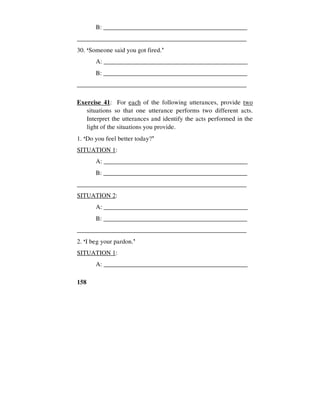 158
B: ______________________________________________
_____________________________________________________
30. ‘Someone said you got fired.’
A: _____________________________________________
B: ______________________________________________
_____________________________________________________
Exercise 41: For each of the following utterances, provide two
situations so that one utterance performs two different acts.
Interpret the utterances and identify the acts performed in the
light of the situations you provide.
1. ‘Do you feel better today?’
SITUATION 1:
A: _____________________________________________
B: ______________________________________________
_____________________________________________________
SITUATION 2:
A: _____________________________________________
B: ______________________________________________
_____________________________________________________
2. ‘I beg your pardon.’
SITUATION 1:
A: _____________________________________________
 