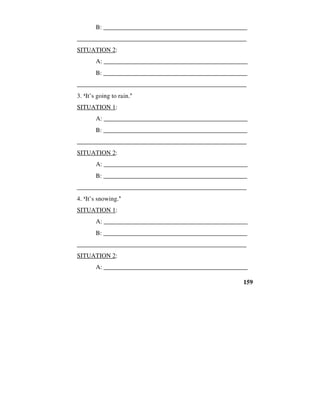 159
B: ______________________________________________
_____________________________________________________
SITUATION 2:
A: _____________________________________________
B: ______________________________________________
_____________________________________________________
3. ‘It’s going to rain.’
SITUATION 1:
A: _____________________________________________
B: ______________________________________________
_____________________________________________________
SITUATION 2:
A: _____________________________________________
B: ______________________________________________
_____________________________________________________
4. ‘It’s snowing.’
SITUATION 1:
A: _____________________________________________
B: ______________________________________________
_____________________________________________________
SITUATION 2:
A: _____________________________________________
 