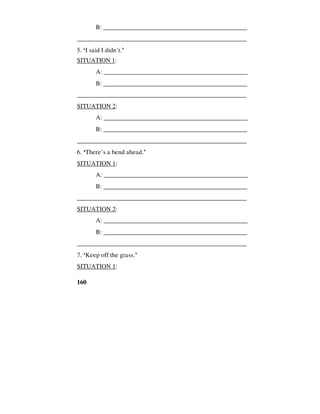 160
B: ______________________________________________
_____________________________________________________
5. ‘I said I didn’t.’
SITUATION 1:
A: _____________________________________________
B: ______________________________________________
_____________________________________________________
SITUATION 2:
A: _____________________________________________
B: ______________________________________________
_____________________________________________________
6. ‘There’s a bend ahead.’
SITUATION 1:
A: _____________________________________________
B: ______________________________________________
_____________________________________________________
SITUATION 2:
A: _____________________________________________
B: ______________________________________________
_____________________________________________________
7. ‘Keep off the grass.’
SITUATION 1:
 