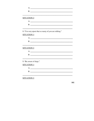 161
A: _____________________________________________
B: ______________________________________________
_____________________________________________________
SITUATION 2:
A: _____________________________________________
B: ______________________________________________
_____________________________________________________
8. ‘I’m very upset that so many of you are talking.’
SITUATION 1:
A: _____________________________________________
B: ______________________________________________
_____________________________________________________
SITUATION 2:
A: _____________________________________________
B: ______________________________________________
_____________________________________________________
9. ‘Be aware of dogs.’
SITUATION 1:
A: _____________________________________________
B: ______________________________________________
_____________________________________________________
SITUATION 2:
 