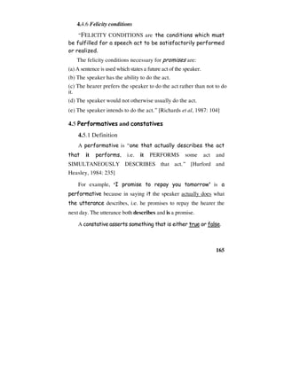 165
4.4.6 Felicity conditions
“FELICITY CONDITIONS are the conditions which must
be fulfilled for a speech act to be satisfactorily performed
or realized.
The felicity conditions necessary for promises are:
(a) A sentence is used which states a future act of the speaker.
(b) The speaker has the ability to do the act.
(c) The hearer prefers the speaker to do the act rather than not to do
it.
(d) The speaker would not otherwise usually do the act.
(e) The speaker intends to do the act.” [Richards et al, 1987: 104]
4.5 Performatives and constatives
4.5.1 Definition
A performative is “one that actually describes the act
that it performs, i.e. it PERFORMS some act and
SIMULTANEOUSLY DESCRIBES that act.” [Hurford and
Heasley, 1984: 235]
For example, ‘I promise to repay you tomorrow’ is a
performative because in saying it the speaker actually does what
the utterance describes, i.e. he promises to repay the hearer the
next day. The utterance both describes and is a promise.
A constative asserts something that is either true or false.
 