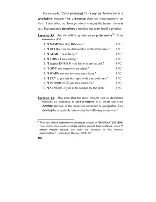 166
For example, ‘John promised to repay me tomorrow’ is a
constative because the utterance does not simultaneously do
what it describes, i.e. John promised to repay the hearer the next
day. The utterance describes a promise but is not itself a promise.
Exercise 43: Are the following utterances performative59
(P) or
constative (C)?
1. ‘I NAME this ship Hibernia.’ P / C
2. ‘I BELIEVE in the dictatorship of the Proletariat.’ P / C
3. ‘I ADMIT I was hasty.’ P / C
4. ‘I THINK I was wrong.’ P / C
5. ‘I hereby INFORM you that you are sacked.’ P / C
6. ‘I GIVE you supper every night.’ P / C
7. ‘I WARN you not to come any closer.’ P / C
8. ‘I TRY to get this box open with a screwdriver.’ P / C
9. ‘I PRONOUNCE you man and wife.’ P / C
10. ‘I SENTENCE you to be hanged by the neck.’ P / C
Exercise 44: Also note that the most reliable test to determine
whether an utterance is performative is to insert the word
hereby and see if the modified utterance is acceptable. Can
hereby be acceptably inserted in the following utterances?
59
Note that direct performative utterances contain A PERFORMATIVE VERB,
“one which, when used in a simple positive present tense sentence, with a 1st
person singular subject, can make the utterance of that sentence
performative.” [Hurford and Heasley, 1984: 237]
 