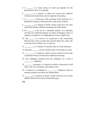 170
5. A ______ is an ideal string of words put together by the
grammatical rules of a language.
6. _________ is a relation in which two words have different
(written and sound) forms and are opposite in meaning.
7. A _________ is that part of the meaning of the utterance of a
declarative sentence which describes some state of affairs.
8. ___________ is a relation in which various words have the same
sound form but have different meanings and written forms.
9. An ________ is the use by a particular speaker, on a particular
occasion, for a particular purpose, of a piece of language, such as a
sequence of sentences, or a single phrase, or even a single word.
10. The _____ of a word or an expression is the relationship
between that word or expression and the thing, the action, the
event, the state of affairs, etc. it refers to.
11. _________ is a violation of semantic rules to create nonsense.
12. Semantic _______ are the smallest units of meaning in a word.
13. _________ is a relation in which various words have the same
(sound and written) form but have different meanings.
14. Any ambiguity resulting from the ambiguity of a word is
__________ ambiguity.
15. ________ synonymy is a relation in which a polysemous word
shares one of its meanings with another word.
16. A sentence is considered as __________ ambiguous when its
structure permits more than one interpretation.
17. ________ is a relation in which a single word has two or more
slightly different but closely related meanings.
 
