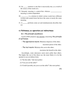 171
18. An _____ sentence is one that is necessarily true, as a result of
the senses of the words in it.
19. Semantic meaning is context-free whereas ______________
meaning is context-dependent.
20. _________ is a relation in which various words have different
(written and sound) forms but have the same or nearly the same
meaning.
21. A ______ performs some act and simultaneously describes that
act.
4.6 Politeness, co-operation and indirectness
4.6.1 The principle of politeness
Leech [1983] proposes two maxims concerning the principle
of politeness:
- The approbation maxim: Minimize dispraise of the other;
maximize praise of the other.
- The tact maxim: Minimize the cost to the other;
maximize the benefit to the other.
Accordingly, some utterances seem more polite than others.
The higher the cost of the direct act, the more likely it is for the
speaker to use an indirect form.
(1) ‘Set the table.’ (the least polite)
(2) ‘Can you set the table?’
(3) ‘Could I possibly ask you to set the table?’ (the most polite)
 