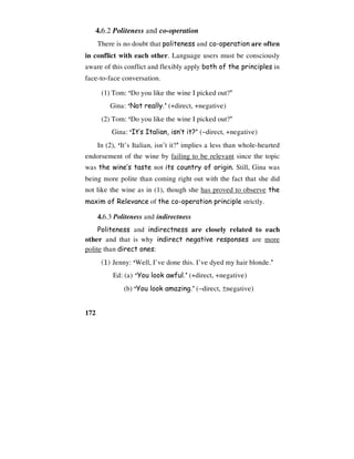 172
4.6.2 Politeness and co-operation
There is no doubt that politeness and co-operation are often
in conflict with each other. Language users must be consciously
aware of this conflict and flexibly apply both of the principles in
face-to-face conversation.
(1) Tom: ‘Do you like the wine I picked out?’
Gina: ‘Not really.’ (+direct, +negative)
(2) Tom: ‘Do you like the wine I picked out?’
Gina: ‘It’s Italian, isn’t it?’ (−direct, +negative)
In (2), ‘It’s Italian, isn’t it?’ implies a less than whole-hearted
endorsement of the wine by failing to be relevant since the topic
was the wine’s taste not its country of origin. Still, Gina was
being more polite than coming right out with the fact that she did
not like the wine as in (1), though she has proved to observe the
maxim of Relevance of the co-operation principle strictly.
4.6.3 Politeness and indirectness
Politeness and indirectness are closely related to each
other and that is why indirect negative responses are more
polite than direct ones:
(1) Jenny: ‘Well, I’ve done this. I’ve dyed my hair blonde.’
Ed: (a) ‘You look awful.’ (+direct, +negative)
(b) ‘You look amazing.’ (−direct, ±negative)
 