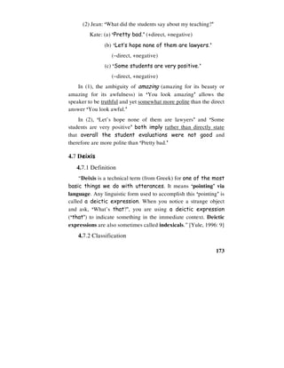 173
(2) Jean: ‘What did the students say about my teaching?’
Kate: (a) ‘Pretty bad.’ (+direct, +negative)
(b) ‘Let’s hope none of them are lawyers.’
(−direct, +negative)
(c) ‘Some students are very positive.’
(−direct, +negative)
In (1), the ambiguity of amazing (amazing for its beauty or
amazing for its awfulness) in ‘You look amazing’ allows the
speaker to be truthful and yet somewhat more polite than the direct
answer ‘You look awful.’
In (2), ‘Let’s hope none of them are lawyers’ and ‘Some
students are very positive’ both imply rather than directly state
that overall the student evaluations were not good and
therefore are more polite than ‘Pretty bad.’
4.7 Deixis
4.7.1 Definition
“Deixis is a technical term (from Greek) for one of the most
basic things we do with utterances. It means ‘pointing’ via
language. Any linguistic form used to accomplish this ‘pointing’ is
called a deictic expression. When you notice a strange object
and ask, ‘What’s that?’, you are using a deictic expression
(‘that’) to indicate something in the immediate context. Deictic
expressions are also sometimes called indexicals.” [Yule, 1996: 9]
4.7.2 Classification
 