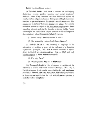 174
Deixis consists of three notions:
(i) Personal deixis “can mark a number of overlapping
distinction: person, gender, number, and social relations.”
[Finegan, 1994: 178] Pronouns and their alternative forms are
usually markers of personal deixis. The system of English pronouns
contrasts in person between first person, second person and third
person and in number between singular and plural. The gender
distinction is made in English in the third person singular only: he for
masculine referents and she for feminine referents. Unlike French,
for example, the choice of an English pronoun in the second person
does not clearly reflect the social status of referents:
(1) ‘In this family, we rarely smoke or drink.’
(2) ‘Did you get the carton of milk I asked you to?’
(ii) Spatial deixis is “the marking in language of the
orientation or position in space of the referent of a linguistic
expression.” [Finegan, 1994: 179] Common markers of spatial
deixis in English are demonstratives (this vs. that) and such
adverbs of place as here, there and the like:
(3) ‘I’m over here.’
(4) ‘Would you like this one or that one?’
(iii) Temporal deixis is “the orientation or position of the
reference of actions and events in time.” [Finegan, 1994: 180] In
English, temporal deixis can be marked either by such words and
phrases as before, last time, now, then, tomorrow, and the like
or through tense, encoded on the verb with affixes or expressed in
an independent morpheme:
 