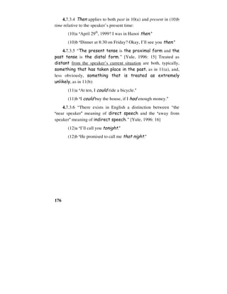 176
4.7.3.4 Then applies to both past in 10(a) and present in (10)b
time relative to the speaker’s present time:
(10)a ‘April 29th
, 1999? I was in Hanoi then.’
(10)b ‘Dinner at 8:30 on Friday? Okay, I’ll see you then.’
4.7.3.5 “The present tense is the proximal form and the
past tense is the distal form.” [Yule, 1996: 15] Treated as
distant from the speaker’s current situation are both, typically,
something that has taken place in the past, as in 11(a), and,
less obviously, something that is treated as extremely
unlikely, as in 11(b):
(11)a ‘At ten, I could ride a bicycle.’
(11)b ‘I could buy the house, if I had enough money.’
4.7.3.6 “There exists in English a distinction between “the
‘near speaker’ meaning of direct speech and the ‘away from
speaker’ meaning of indirect speech.” [Yule, 1996: 16]
(12)a ‘I’ll call you tonight.’
(12)b ‘He promised to call me that night.’
 