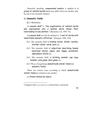 21
Generally speaking, componential analysis is applied to a
group of related words which may differ from one another only
by one or two semantic features.
2.3 Semantic fields
2.3.1 Definition
A semantic field4
is “the organization of related words
and expressions into a system which shows their
relationship to one another.” [Richards et al, 1987: 53]
A semantic field can also be defined as “a set of words with
identifiable semantic affinities.” [Finegan, 1994: 164]
Ex1. The semantic field of kinship terms: father, mother,
brother, sister, uncle, aunt, etc.
Ex2. The semantic field of adjectives describing human
emotional states: angry, sad, happy, exuberant,
depressed, afraid, etc.
Ex3. The semantic field of drinking vessels: cup, mug,
tumbler, wine glass, beer glass, etc.
2.3.2 Ways of organising semantically similar items into
semantic fields
There are various ways according to which semantically
similar items are related to one another:
(a) Items related by topics:
4
A semantic field is also referred to as a lexical field or a lexical set.
 