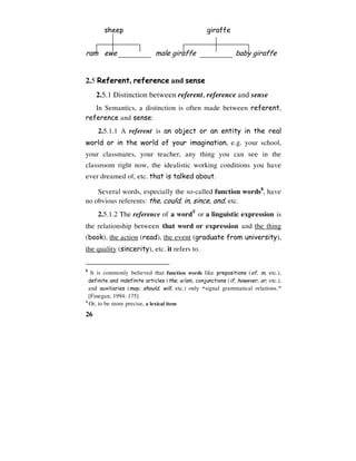 26
sheep giraffe
ram ewe male giraffe baby giraffe
2.5 Referent, reference and sense
2.5.1 Distinction between referent, reference and sense
In Semantics, a distinction is often made between referent,
reference and sense:
2.5.1.1 A referent is an object or an entity in the real
world or in the world of your imagination, e.g. your school,
your classmates, your teacher, any thing you can see in the
classroom right now, the idealistic working conditions you have
ever dreamed of, etc. that is talked about.
Several words, especially the so-called function words8
, have
no obvious referents: the, could, in, since, and, etc.
2.5.1.2 The reference of a word9
or a linguistic expression is
the relationship between that word or expression and the thing
(book), the action (read), the event (graduate from university),
the quality (sincerity), etc. it refers to.
8
It is commonly believed that function words like prepositions (of, in, etc.),
definite and indefinite articles (the, a/an), conjunctions (if, however, or, etc.),
and auxiliaries (may, should, will, etc.) only “signal grammatical relations.”
[Finegan, 1994: 175]
9
Or, to be more precise, a lexical item
 