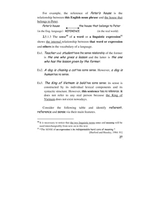 27
For example, the reference of Peter’s house is the
relationship between this English noun phrase and the house that
belongs to Peter.
Peter’s house the house that belongs to Peter
(in the Eng. language) REFERENCE (in the real world)
2.5.1.3 The sense10
of a word or a linguistic expression11
shows the internal relationship between that word or expression
and others in the vocabulary of a language.
Ex1. Teacher and student have the sense relationship of the former
is the one who gives a lesson and the latter is the one
who has the lesson given by the former.
Ex2. A dog is chasing a cat has some sense. However, a dog is
human has no sense.
Ex3. The King of Vietnam is bald has some sense: its sense is
constructed by its individual lexical components and its
syntactic structure. However, this sentence has no reference: it
does not refer to any real person because the King of
Vietnam does not exist nowadays.
Consider the following table and identify referent,
reference and sense via their main features.
10
It is necessary to notice that the two linguistic terms sense and meaning will be
used interchangeably from now on in this text.
11
“The SENSE of an expression is its indispensable hard core of meaning.”
[Hurford and Heasley, 1984: 91]
 