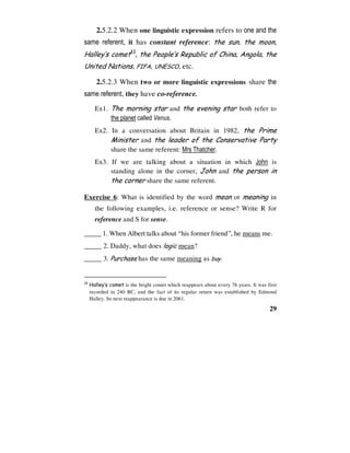 29
2.5.2.2 When one linguistic expression refers to one and the
same referent, it has constant reference: the sun, the moon,
Halley’s comet12
, the People’s Republic of China, Angola, the
United Nations, FIFA, UNESCO, etc.
2.5.2.3 When two or more linguistic expressions share the
same referent, they have co-reference.
Ex1. The morning star and the evening star both refer to
the planet called Venus.
Ex2. In a conversation about Britain in 1982, the Prime
Minister and the leader of the Conservative Party
share the same referent: Mrs Thatcher.
Ex3. If we are talking about a situation in which John is
standing alone in the corner, John and the person in
the corner share the same referent.
Exercise 6: What is identified by the word mean or meaning in
the following examples, i.e. reference or sense? Write R for
reference and S for sense.
_____ 1. When Albert talks about “his former friend”, he means me.
_____ 2. Daddy, what does logic mean?
_____ 3. Purchase has the same meaning as buy.
12
Halley’s comet is the bright comet which reappears about every 76 years. It was first
recorded in 240 BC, and the fact of its regular return was established by Edmond
Halley. Its next reappearance is due in 2061.
 