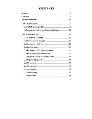 v
CONTENTS
Preface ....................................................................................... iii
Contents .......................................................................................v
Notational symbols ................................................................... vii
1 INTRODUCTION...................................................................... 9
1.1 What is semantics? ......................................................... 9
1.2 Semantics and its possible included aspects ............. 10
2 WORD MEANING .................................................................. 12
2.1 Semantic features ........................................................ 12
2.2 Componential analysis .................................................. 20
2.3 Semantic fields ............................................................. 21
2.4 Lexical gaps .................................................................... 25
2.5 Referent, reference and sense ................................. 26
2.6 Denotation and connotation ........................................ 30
2.7 Multiple senses of lexical items ................................ 34
2.8 Figures of speech ................................................... 36
2.9 Hyponymy ................................................................ 57
2.10 Synonymy .............................................................. 63
2.11 Antonymy .............................................................. 67
2.12 Homonymy ............................................................. 72
2.13 Polysemy ................................................................ 78
 