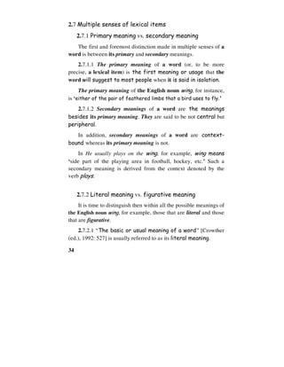 34
2.7 Multiple senses of lexical items
2.7.1 Primary meaning vs. secondary meaning
The first and foremost distinction made in multiple senses of a
word is between its primary and secondary meanings.
2.7.1.1 The primary meaning of a word (or, to be more
precise, a lexical item) is the first meaning or usage that the
word will suggest to most people when it is said in isolation.
The primary meaning of the English noun wing, for instance,
is ‘either of the pair of feathered limbs that a bird uses to fly.’
2.7.1.2 Secondary meanings of a word are the meanings
besides its primary meaning. They are said to be not central but
peripheral.
In addition, secondary meanings of a word are context-
bound whereas its primary meaning is not.
In He usually plays on the wing, for example, wing means
‘side part of the playing area in football, hockey, etc.’ Such a
secondary meaning is derived from the context denoted by the
verb plays.
2.7.2 Literal meaning vs. figurative meaning
It is time to distinguish then within all the possible meanings of
the English noun wing, for example, those that are literal and those
that are figurative.
2.7.2.1 “The basic or usual meaning of a word” [Crowther
(ed.), 1992: 527] is usually referred to as its literal meaning.
 