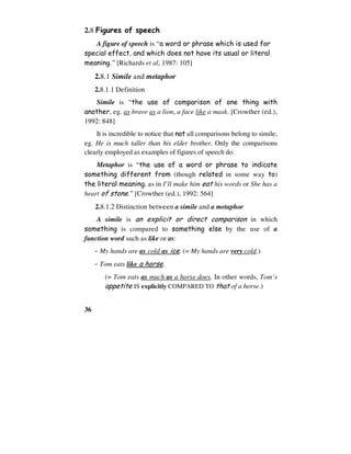 36
2.8 Figures of speech
A figure of speech is “a word or phrase which is used for
special effect, and which does not have its usual or literal
meaning.” [Richards et al, 1987: 105]
2.8.1 Simile and metaphor
2.8.1.1 Definition
Simile is “the use of comparison of one thing with
another, eg. as brave as a lion, a face like a mask. [Crowther (ed.),
1992: 848]
It is incredible to notice that not all comparisons belong to simile,
eg. He is much taller than his elder brother. Only the comparisons
clearly employed as examples of figures of speech do.
Metaphor is “the use of a word or phrase to indicate
something different from (though related in some way to)
the literal meaning, as in I’ll make him eat his words or She has a
heart of stone.” [Crowther (ed.), 1992: 564]
2.8.1.2 Distinction between a simile and a metaphor
A simile is an explicit or direct comparison in which
something is compared to something else by the use of a
function word such as like or as:
- My hands are as cold as ice. (= My hands are very cold.)
- Tom eats like a horse.
(= Tom eats as much as a horse does. In other words, Tom’s
appetite IS explicitly COMPARED TO that of a horse.)
 