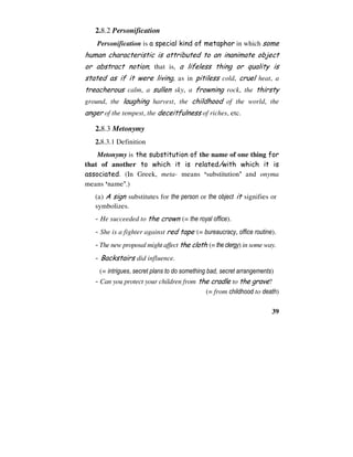 39
2.8.2 Personification
Personification is a special kind of metaphor in which some
human characteristic is attributed to an inanimate object
or abstract notion; that is, a lifeless thing or quality is
stated as if it were living, as in pitiless cold, cruel heat, a
treacherous calm, a sullen sky, a frowning rock, the thirsty
ground, the laughing harvest, the childhood of the world, the
anger of the tempest, the deceitfulness of riches, etc.
2.8.3 Metonymy
2.8.3.1 Definition
Metonymy is the substitution of the name of one thing for
that of another to which it is related/with which it is
associated. (In Greek, meta- means ‘substitution’ and onyma
means ‘name’.)
(a) A sign substitutes for the person or the object it signifies or
symbolizes.
- He succeeded to the crown (= the royal office).
- She is a fighter against red tape (= bureaucracy, office routine).
- The new proposal might affect the cloth (= the clergy) in some way.
- Backstairs did influence.
(= intrigues, secret plans to do something bad, secret arrangements)
- Can you protect your children from the cradle to the grave?
(= from childhood to death)
 