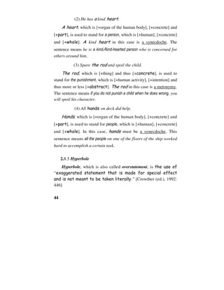 44
(2) He has a kind heart.
A heart, which is [+organ of the human body], [+concrete] and
[+part], is used to stand for a person, which is [+human], [+concrete]
and [+whole]. A kind heart in this case is a synecdoche. The
sentence means he is a kind/kind-hearted person who is concerned for
others around him.
(3) Spare the rod and spoil the child.
The rod, which is [+thing] and thus [+concrete], is used to
stand for the punishment, which is [+human activity], [+intention] and
thus more or less [+abstract]. The rod in this case is a metonymy.
The sentence means if you do not punish a child when he does wrong, you
will spoil his character.
(4) All hands on deck did help.
Hands, which is [+organ of the human body], [+concrete] and
[+part], is used to stand for people, which is [+human], [+concrete]
and [+whole]. In this case, hands must be a synecdoche. This
sentence means all the people on one of the floors of the ship worked
hard to accomplish a certain task.
2.8.5 Hyperbole
Hyperbole, which is also called overstatement, is the use of
“exaggerated statement that is made for special effect
and is not meant to be taken literally.” [Crowther (ed.), 1992:
446]
 