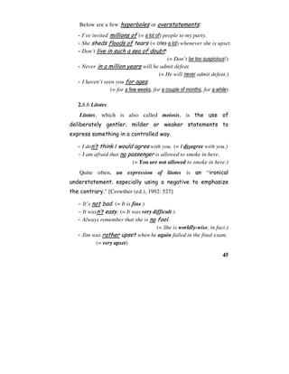 45
Below are a few hyperboles or overstatements:
- I’ve invited millions of (= a lot of) people to my party.
- She sheds floods of tears (= cries a lot) whenever she is upset.
- Don’t live in such a sea of doubt!
(= Don’t be too suspicious!)
- Never in a million years will he admit defeat.
(= He will never admit defeat.)
- I haven’t seen you for ages.
(= for a few weeks, for a couple of months, for a while)
2.8.6 Litotes
Litotes, which is also called meiosis, is the use of
deliberately gentler, milder or weaker statements to
express something in a controlled way.
- I don’t think I would agree with you. (= I disagree with you.)
- I am afraid that no passenger is allowed to smoke in here.
(= You are not allowed to smoke in here.)
Quite often, an expression of litotes is an “ironical
understatement, especially using a negative to emphasize
the contrary.” [Crowther (ed.), 1992: 527]
- It’s not bad. (= It is fine.)
- It wasn’t easy. (= It was very difficult.)
- Always remember that she is no fool.
(= She is worldly-wise, in fact.)
- Jim was rather upset when he again failed in the final exam.
(= very upset)
 