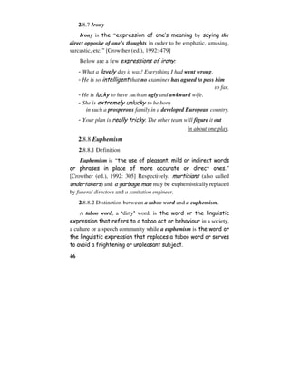 46
2.8.7 Irony
Irony is the “expression of one’s meaning by saying the
direct opposite of one’s thoughts in order to be emphatic, amusing,
sarcastic, etc.” [Crowther (ed.), 1992: 479]
Below are a few expressions of irony:
- What a lovely day it was! Everything I had went wrong.
- He is so intelligent that no examiner has agreed to pass him
so far.
- He is lucky to have such an ugly and awkward wife.
- She is extremely unlucky to be born
in such a prosperous family in a developed European country.
- Your plan is really tricky. The other team will figure it out
in about one play.
2.8.8 Euphemism
2.8.8.1 Definition
Euphemism is “the use of pleasant, mild or indirect words
or phrases in place of more accurate or direct ones.”
[Crowther (ed.), 1992: 305] Respectively, morticians (also called
undertakers) and a garbage man may be euphemistically replaced
by funeral directors and a sanitation engineer.
2.8.8.2 Distinction between a taboo word and a euphemism.
A taboo word, a ‘dirty’ word, is the word or the linguistic
expression that refers to a taboo act or behaviour in a society,
a culture or a speech community while a euphemism is the word or
the linguistic expression that replaces a taboo word or serves
to avoid a frightening or unpleasant subject.
 