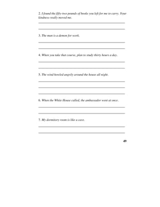 49
2. I found the fifty-two pounds of books you left for me to carry. Your
kindness really moved me.
______________________________________________________
______________________________________________________
3. The man is a demon for work.
______________________________________________________
______________________________________________________
4. When you take that course, plan to study thirty hours a day.
______________________________________________________
______________________________________________________
5. The wind howled angrily around the house all night.
______________________________________________________
______________________________________________________
______________________________________________________
6. When the White House called, the ambassador went at once.
______________________________________________________
______________________________________________________
7. My dormitory room is like a cave.
______________________________________________________
______________________________________________________
 