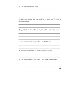 51
14. The river ate the bank away.
______________________________________________________
______________________________________________________
______________________________________________________
15. Keep overeating like that and pretty soon you’ll weigh a
thousand pounds.
______________________________________________________
______________________________________________________
16. After she heard the good news, she grinned like a mule eating briars.
______________________________________________________
______________________________________________________
______________________________________________________
17. The captain was in charge of one hundred horses.
______________________________________________________
______________________________________________________
18. Joe cried a little when he lost the thousand dollars.
______________________________________________________
______________________________________________________
19. You can depend on Gina; she is a rock when trouble comes.
______________________________________________________
______________________________________________________
 